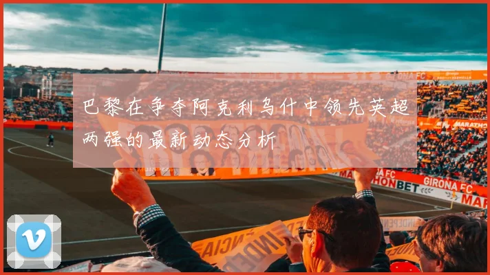 巴黎在争夺阿克利乌什中领先英超两强的最新动态分析