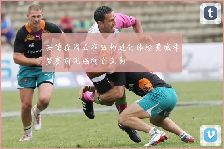 安德森周五在纽约进行体检曼城希望赛前完成转会交易