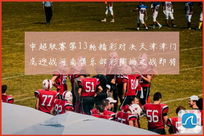 中超联赛第13轮精彩对决天津津门虎迎战河南俱乐部彩陶坊之战即将开启