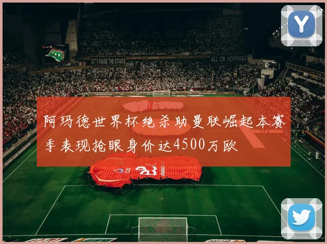 阿玛德世界杯绝杀助曼联崛起本赛季表现抢眼身价达4500万欧