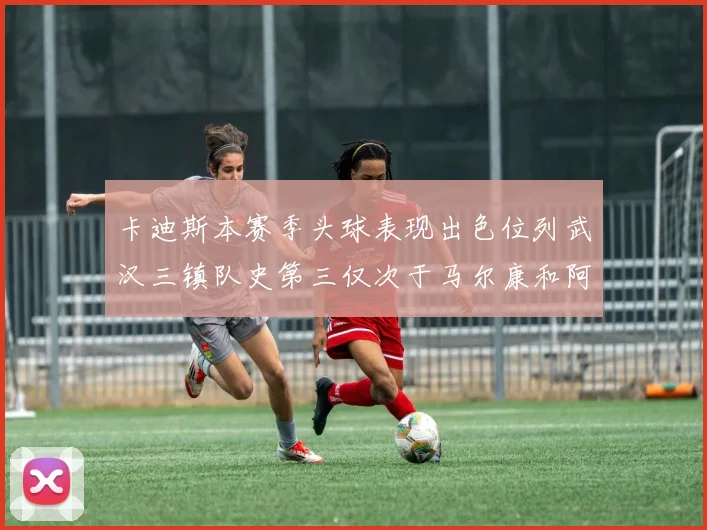 卡迪斯本赛季头球表现出色位列武汉三镇队史第三仅次于马尔康和阿齐兹
