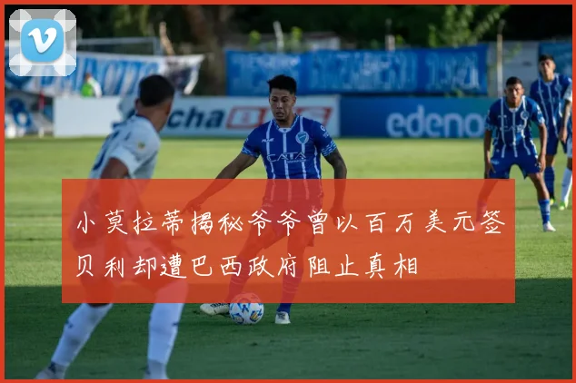 小莫拉蒂揭秘爷爷曾以百万美元签贝利却遭巴西政府阻止真相