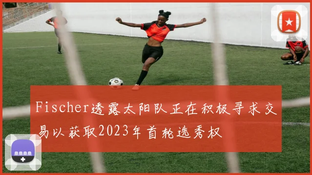 Fischer透露太阳队正在积极寻求交易以获取2023年首轮选秀权