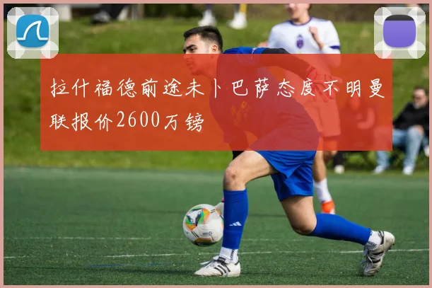 拉什福德前途未卜巴萨态度不明曼联报价2600万镑