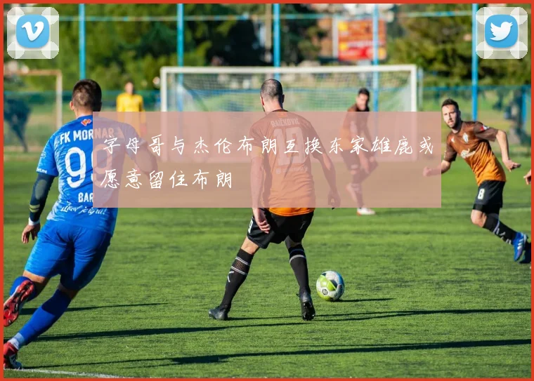 字母哥与杰伦布朗互换东家雄鹿或愿意留住布朗