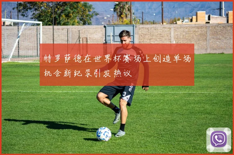 特罗萨德在世界杯赛场上创造单场机会新纪录引发热议