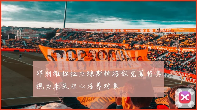 邓利维称拉杰琼斯性格似克莱将其视为未来核心培养对象