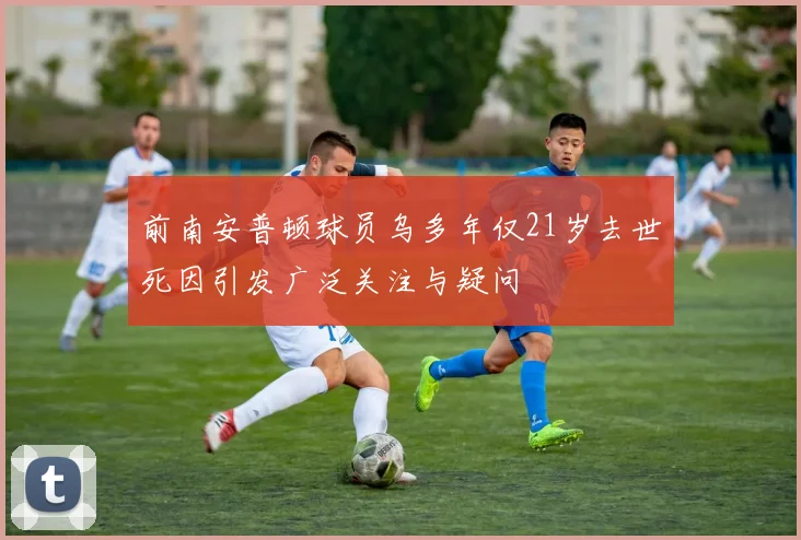 前南安普顿球员乌多年仅21岁去世死因引发广泛关注与疑问