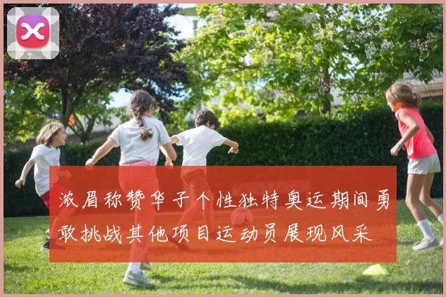 浓眉称赞华子个性独特奥运期间勇敢挑战其他项目运动员展现风采