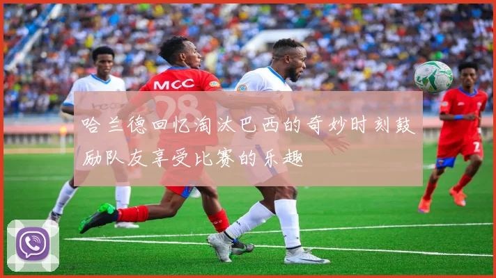 哈兰德回忆淘汰巴西的奇妙时刻鼓励队友享受比赛的乐趣