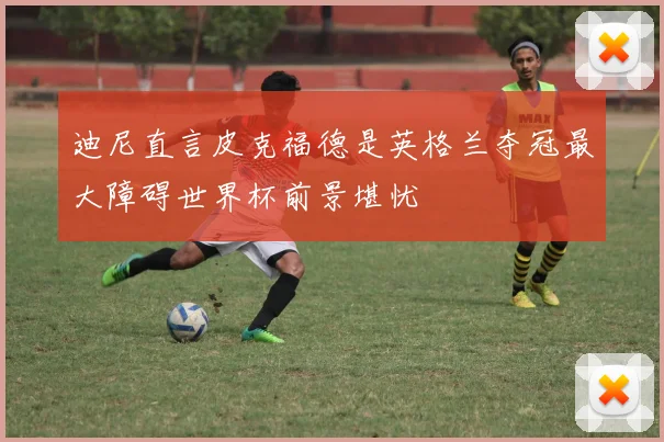 迪尼直言皮克福德是英格兰夺冠最大障碍世界杯前景堪忧