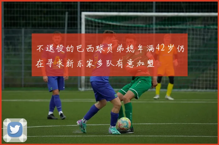 不退役的巴西球员弟媳年满42岁仍在寻求新东家多队有意加盟