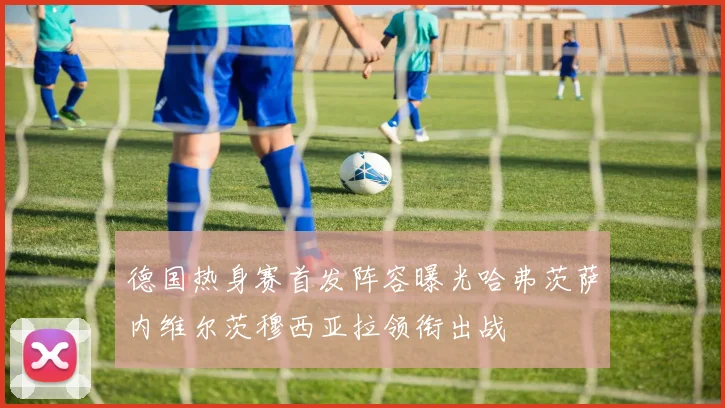 德国热身赛首发阵容曝光哈弗茨萨内维尔茨穆西亚拉领衔出战