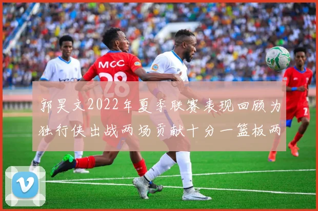 郭昊文2022年夏季联赛表现回顾为独行侠出战两场贡献十分一篮板两助攻
