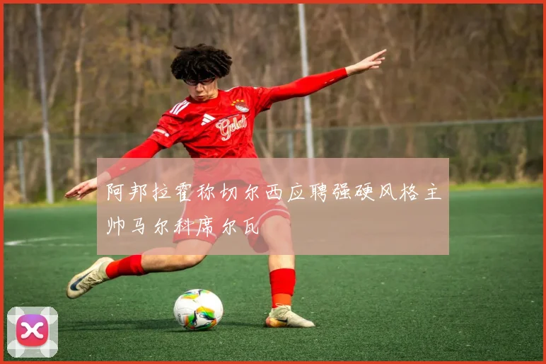 阿邦拉霍称切尔西应聘强硬风格主帅马尔科席尔瓦