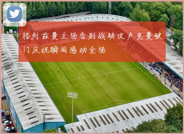 格列兹曼主场告别战助攻卢克曼破门庆祝瞬间感动全场