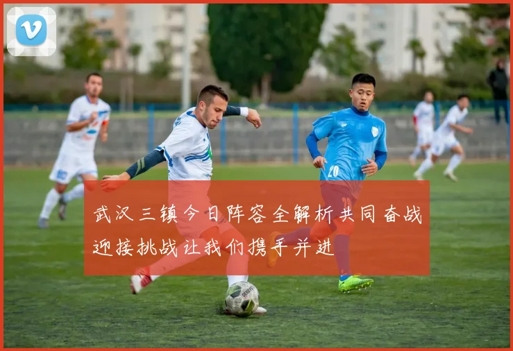 武汉三镇今日阵容全解析共同奋战迎接挑战让我们携手并进