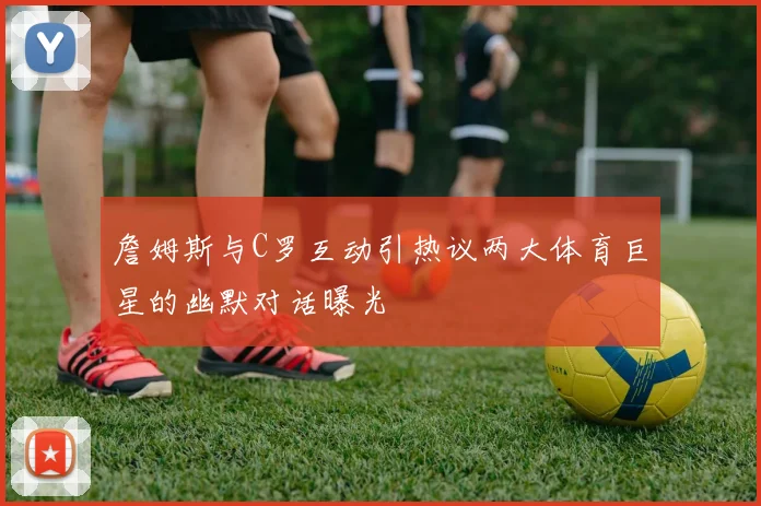 詹姆斯与C罗互动引热议两大体育巨星的幽默对话曝光