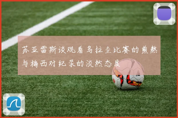 苏亚雷斯谈观看乌拉圭比赛的煎熬与梅西对纪录的淡然态度
