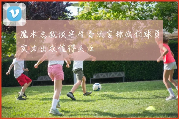 魔术总裁谈字母哥流言称我们球员实力出众值得关注