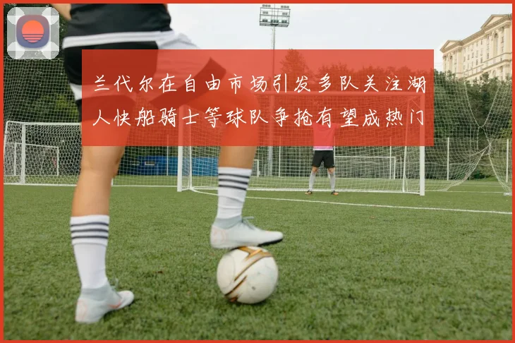 兰代尔在自由市场引发多队关注湖人快船骑士等球队争抢有望成热门球员