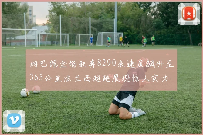 姆巴佩全场狂奔8290米速度飙升至365公里法兰西超跑展现惊人实力