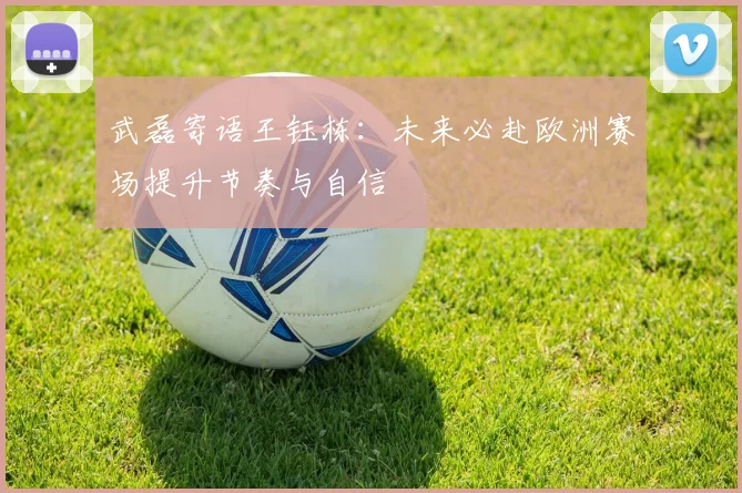 武磊寄语王钰栋：未来必赴欧洲赛场提升节奏与自信