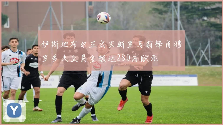 伊斯坦布尔正式买断罗马前锋肖穆罗多夫交易金额达280万欧元