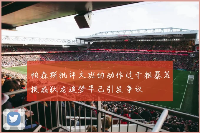 帕森斯批评文班的动作过于粗暴若换成狄龙追梦早已引发争议