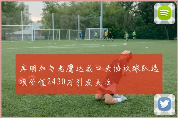 库明加与老鹰达成口头协议球队选项价值2430万引发关注