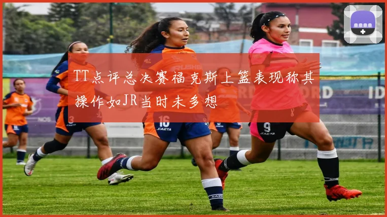TT点评总决赛福克斯上篮表现称其操作如JR当时未多想